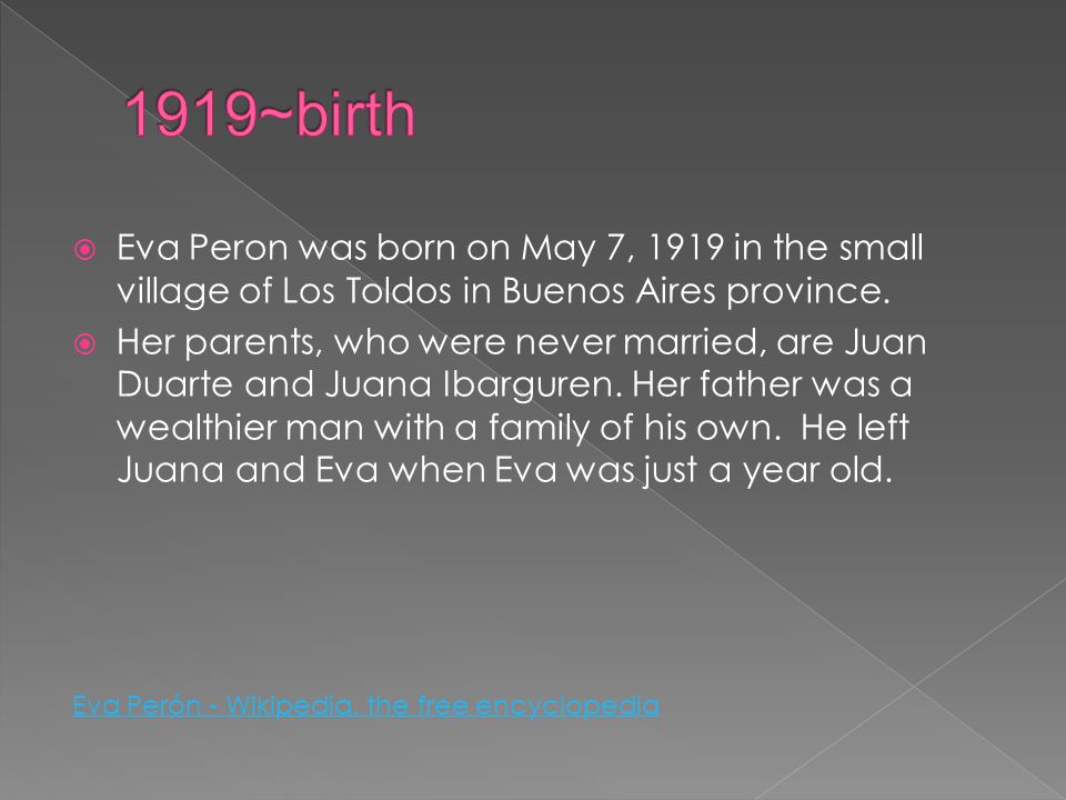 1919~birth Eva Peron was born on May 7, 1919 in the small village of Los Toldos in Buenos Aires province.