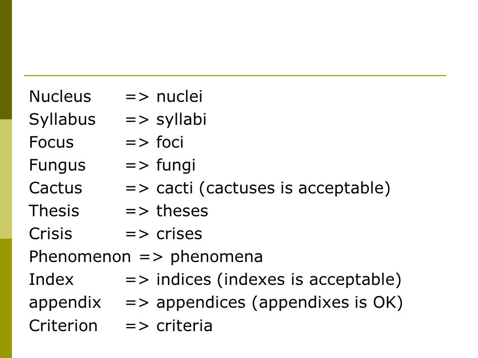 Nucleus => nuclei Syllabus => syllabi Focus => foci Fungus => fungi Cactus => cacti (cactuses is acceptable) Thesis => theses Crisis => crises Phenomenon => phenomena Index => indices (indexes is acceptable) appendix => appendices (appendixes is OK) Criterion => criteria