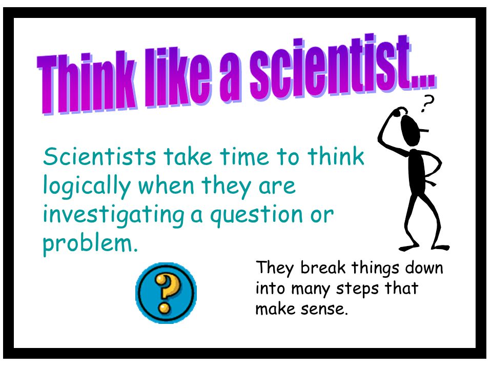 Think like a scientist... Scientists take time to think logically when they are investigating a question or problem.