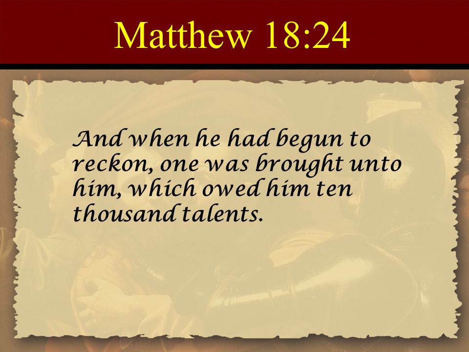Matthew 18:24 And when he had begun to reckon, one was brought unto him, which owed him ten thousand talents.