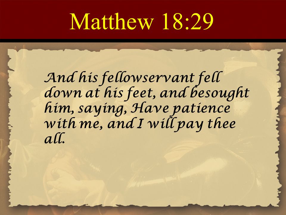 Matthew 18:29 And his fellowservant fell down at his feet, and besought him, saying, Have patience with me, and I will pay thee all.