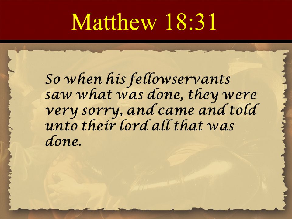 Matthew 18:31 So when his fellowservants saw what was done, they were very sorry, and came and told unto their lord all that was done.