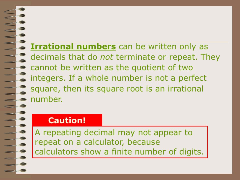 Irrational numbers can be written only as decimals that do not terminate or repeat. They cannot be written as the quotient of two integers. If a whole number is not a perfect square, then its square root is an irrational number.