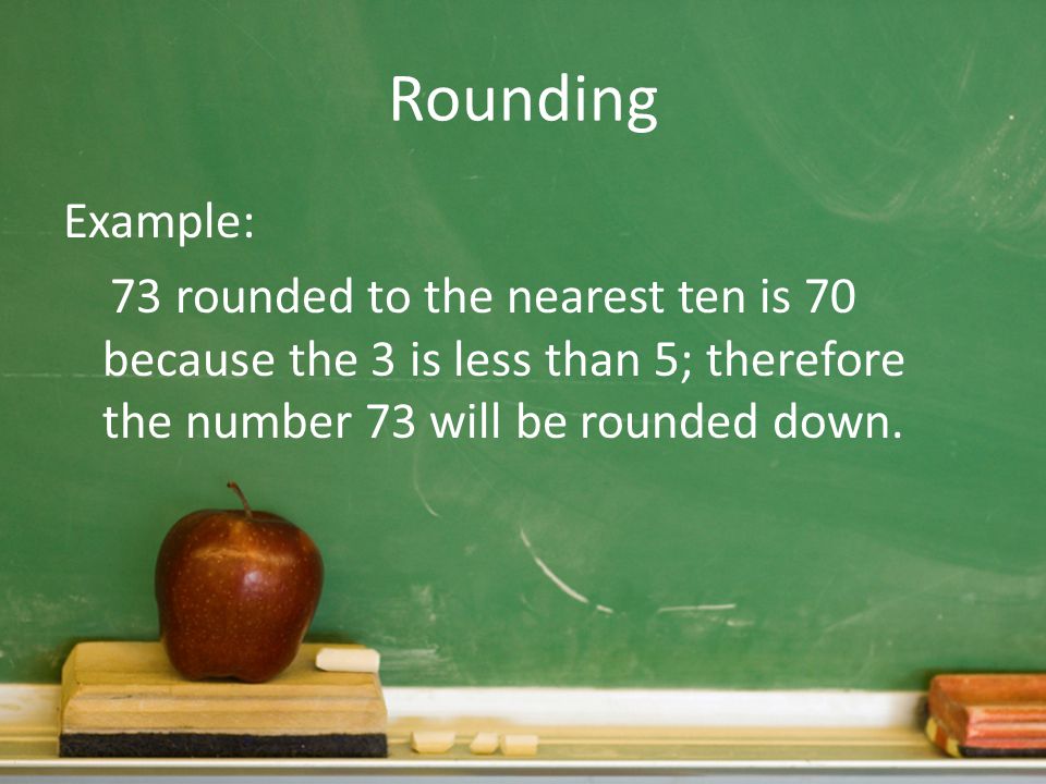 Rounding Example: 73 rounded to the nearest ten is 70 because the 3 is less than 5; therefore the number 73 will be rounded down.