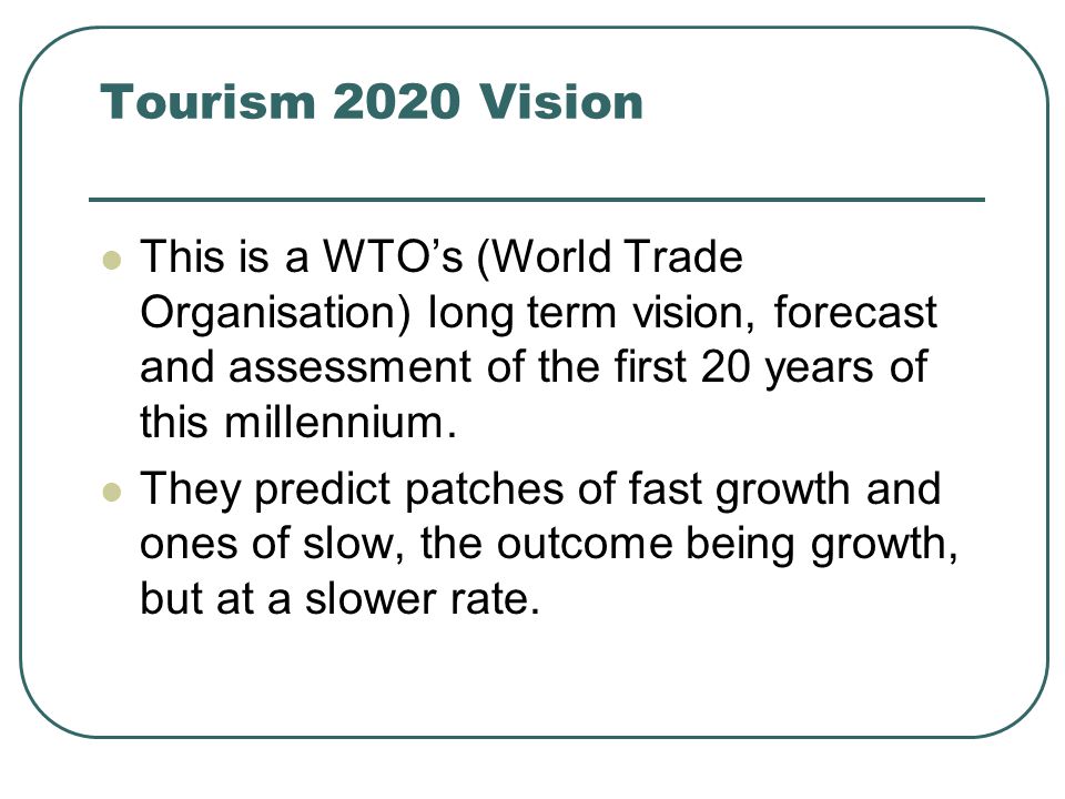 Tourism 2020 Vision This is a WTO’s (World Trade Organisation) long term vision, forecast and assessment of the first 20 years of this millennium.