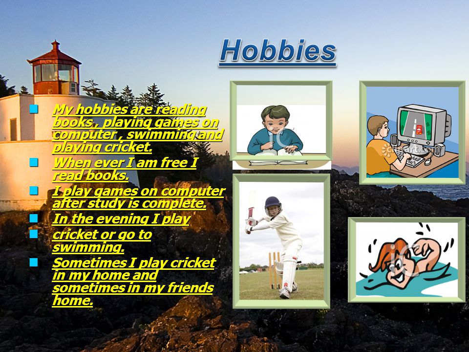 Hobbies My hobbies are reading books , playing games on computer , swimming and playing cricket. When ever I am free I read books.