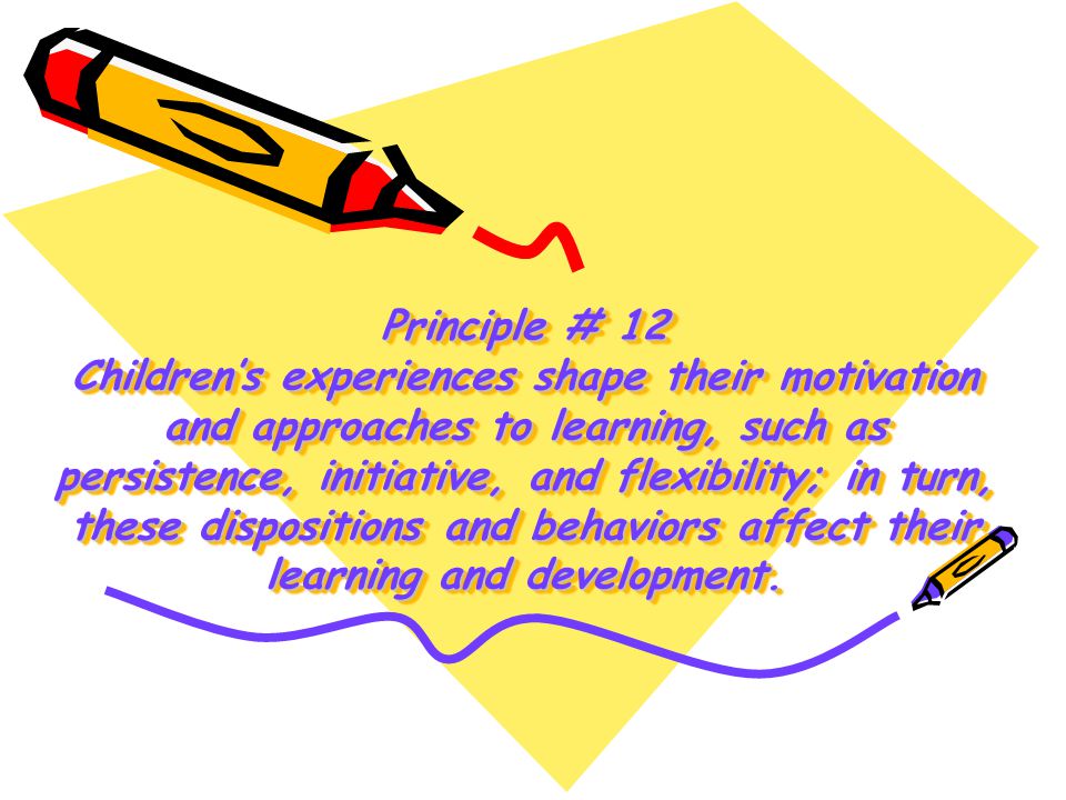 Principle # 12 Children’s experiences shape their motivation and approaches to learning, such as persistence, initiative, and flexibility; in turn, these dispositions and behaviors affect their learning and development.