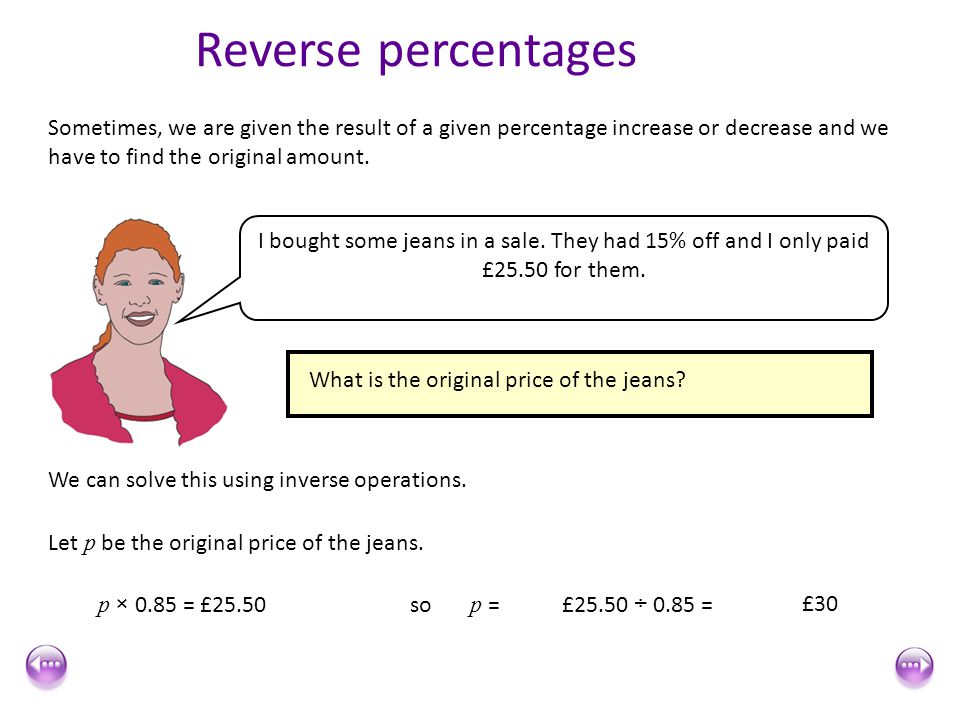 Reverse percentages Sometimes, we are given the result of a given percentage increase or decrease and we have to find the original amount.