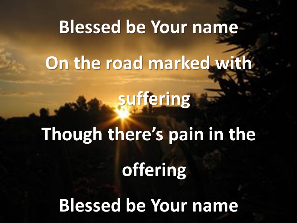 Blessed be Your name On the road marked with suffering Though there’s pain in the offering