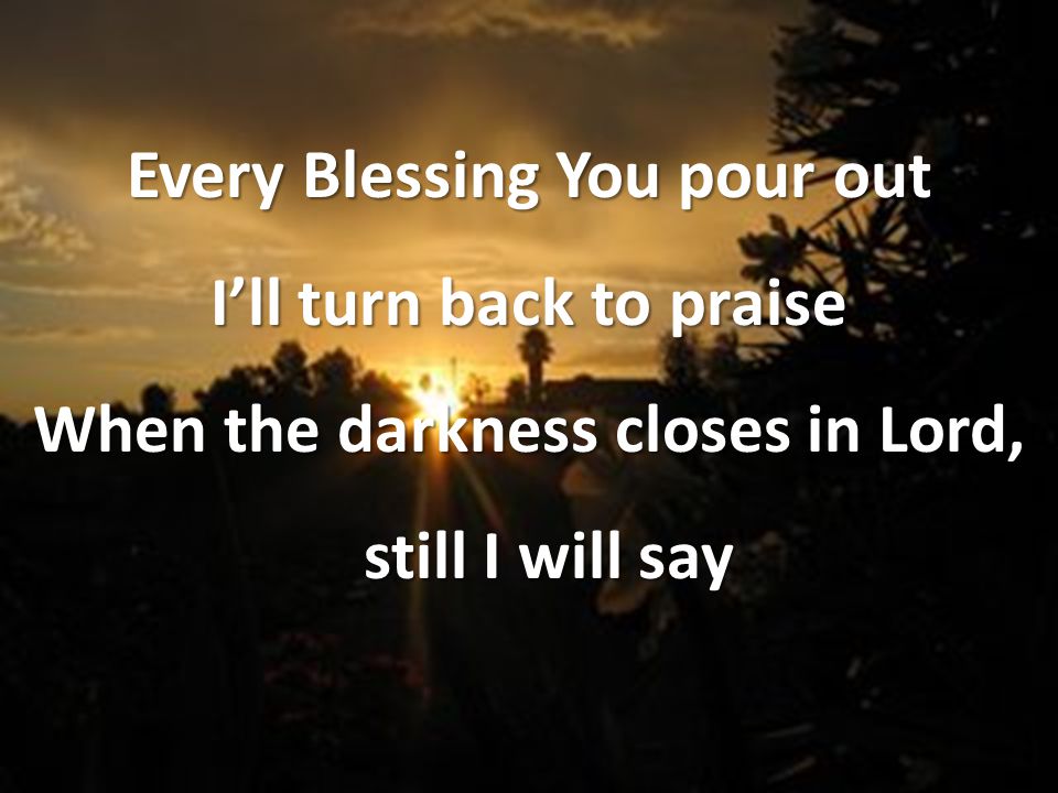 Every Blessing You pour out I’ll turn back to praise When the darkness closes in Lord, still I will say