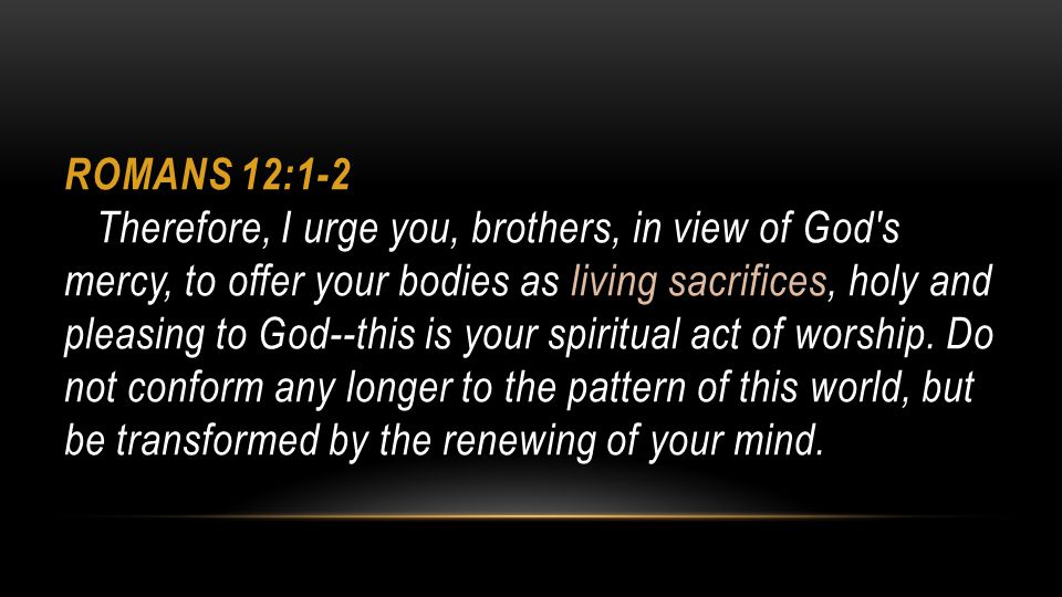 Romans 12:1-2 Therefore, I urge you, brothers, in view of God s mercy, to offer your bodies as living sacrifices, holy and pleasing to God--this is your spiritual act of worship.