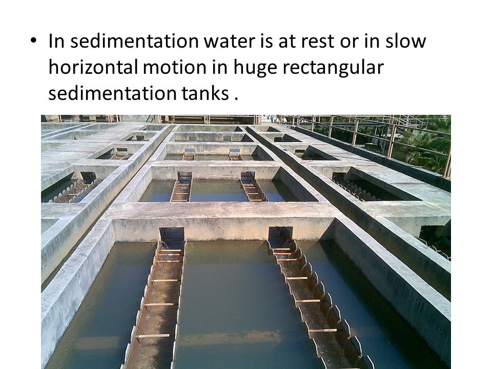 In sedimentation water is at rest or in slow horizontal motion in huge rectangular sedimentation tanks .