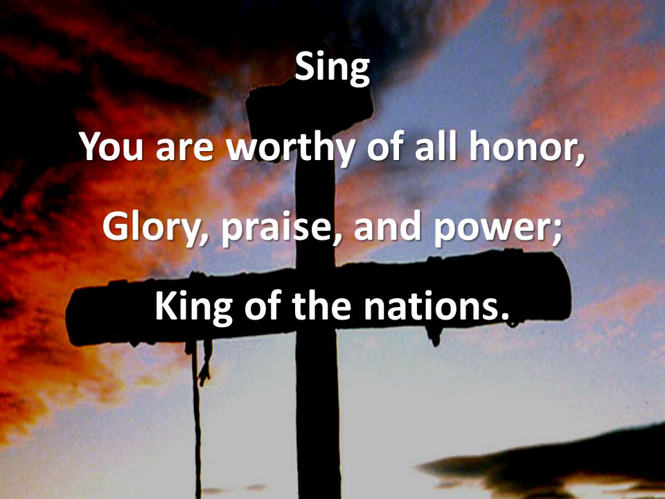 Sing You are worthy of all honor, Glory, praise, and power; King of the nations.