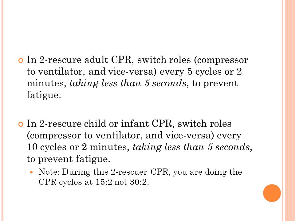 In 2-rescure adult CPR, switch roles (compressor to ventilator, and vice-versa) every 5 cycles or 2 minutes, taking less than 5 seconds, to prevent fatigue.