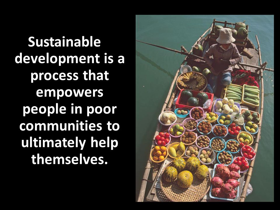 Sustainable development is a process that empowers people in poor communities to ultimately help themselves.