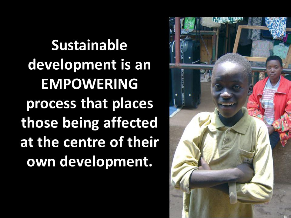Sustainable development is an EMPOWERING process that places those being affected at the centre of their own development.