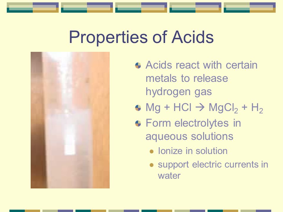 Properties of Acids Acids react with certain metals to release hydrogen gas. Mg + HCl  MgCl2 + H2.