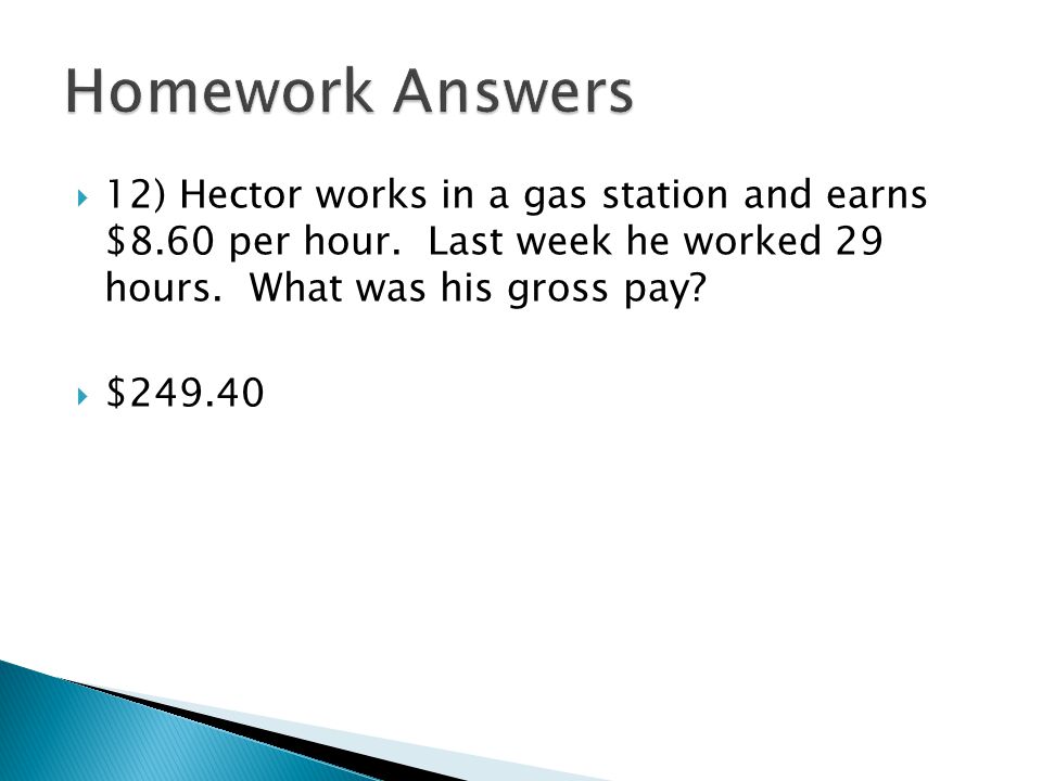 Homework Answers 12) Hector works in a gas station and earns $8.60 per hour. Last week he worked 29 hours. What was his gross pay