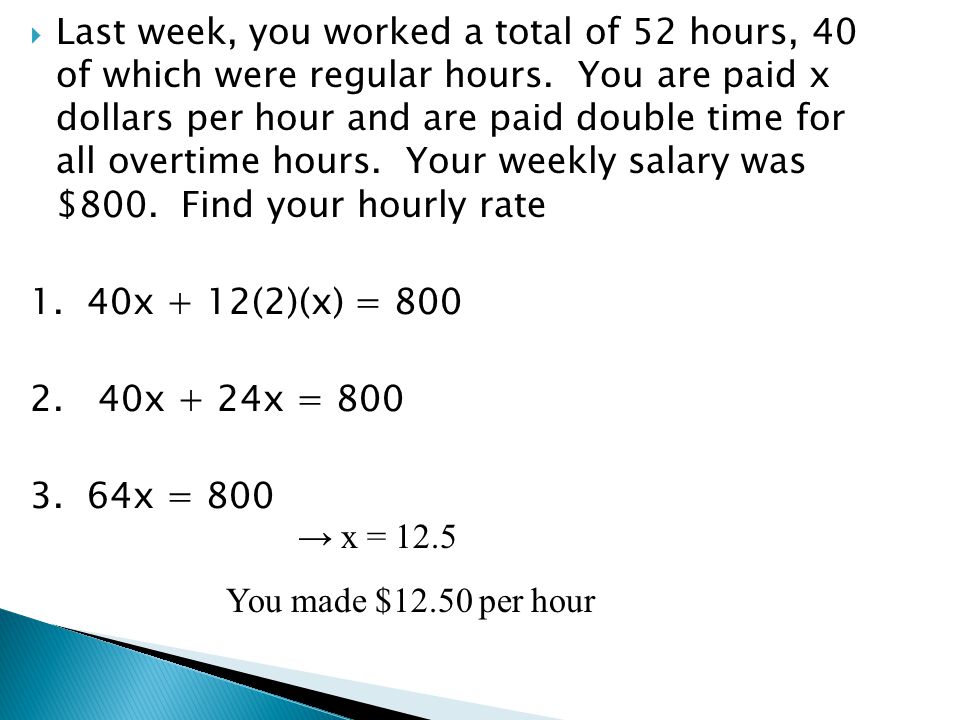 Last week, you worked a total of 52 hours, 40 of which were regular hours. You are paid x dollars per hour and are paid double time for all overtime hours. Your weekly salary was $800. Find your hourly rate
