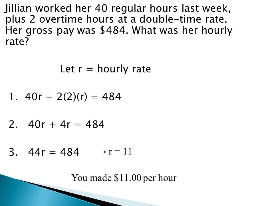 Jillian worked her 40 regular hours last week, plus 2 overtime hours at a double-time rate. Her gross pay was $484. What was her hourly rate Let r = hourly rate 1. 40r + 2(2)(r) = r + 4r = r = 484