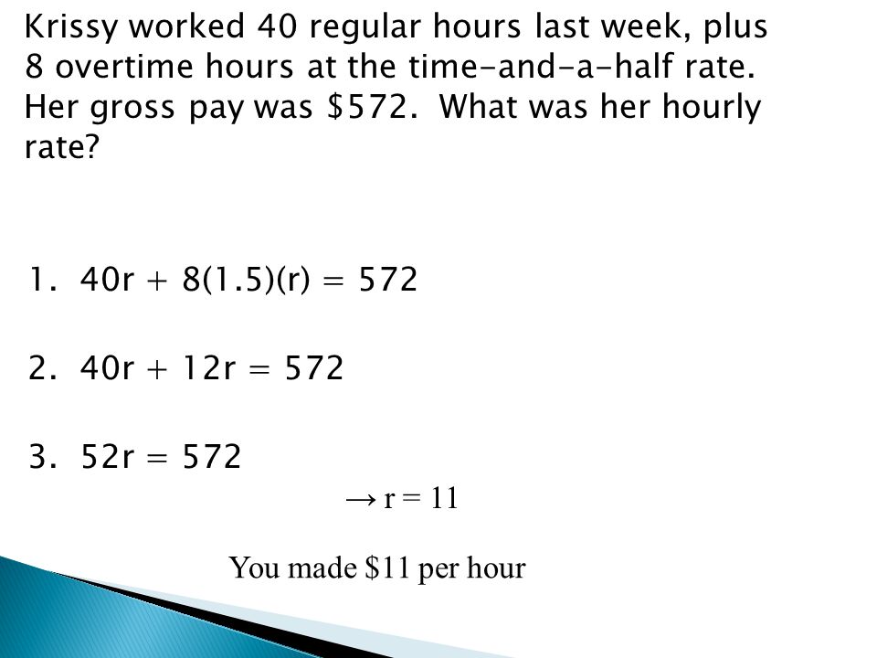 Krissy worked 40 regular hours last week, plus 8 overtime hours at the time-and-a-half rate. Her gross pay was $572. What was her hourly rate 1. 40r + 8(1.5)(r) = r + 12r = r = 572