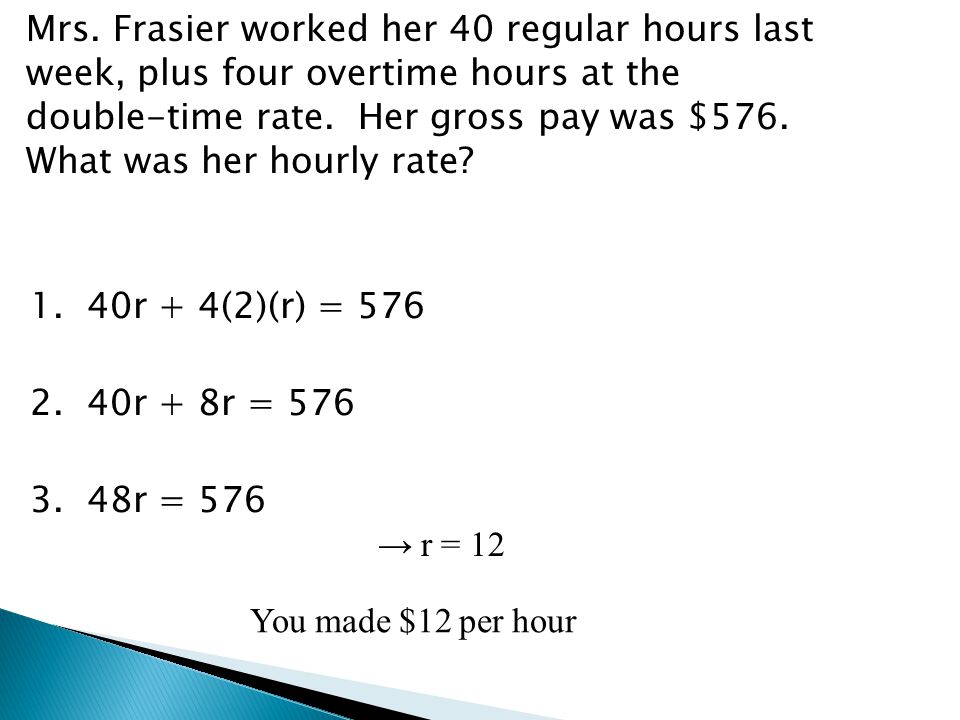 Mrs. Frasier worked her 40 regular hours last week, plus four overtime hours at the double-time rate. Her gross pay was $576. What was her hourly rate 1. 40r + 4(2)(r) = r + 8r = r = 576