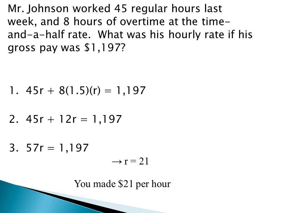 Mr. Johnson worked 45 regular hours last week, and 8 hours of overtime at the time- and-a-half rate. What was his hourly rate if his gross pay was $1, r + 8(1.5)(r) = 1, r + 12r = 1, r = 1,197