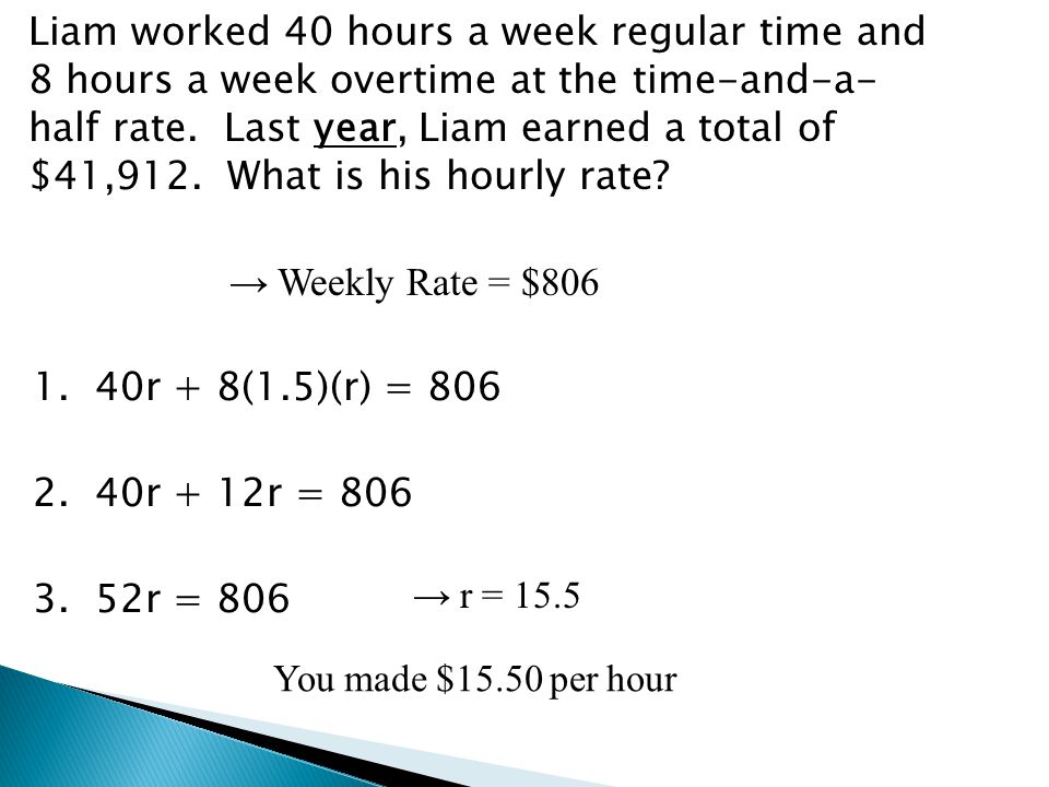 Liam worked 40 hours a week regular time and 8 hours a week overtime at the time-and-a- half rate. Last year, Liam earned a total of $41,912. What is his hourly rate → Weekly Rate = $ r + 8(1.5)(r) = r + 12r = r = 806