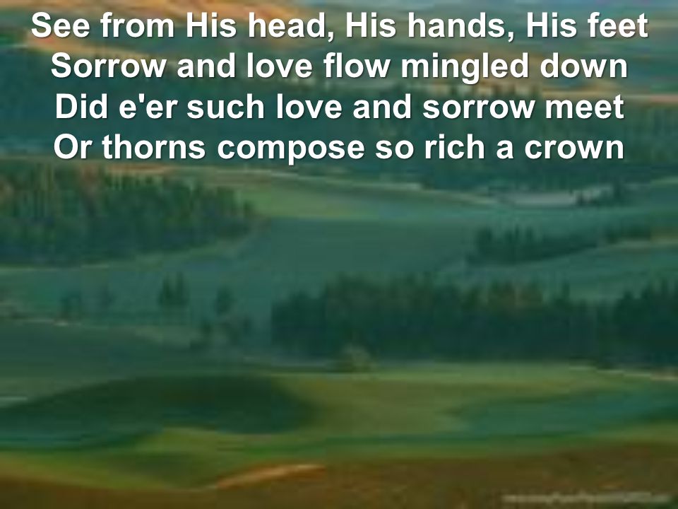 See from His head, His hands, His feet Sorrow and love flow mingled down Did e er such love and sorrow meet Or thorns compose so rich a crown