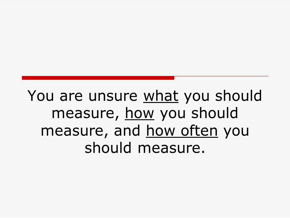 You are unsure what you should measure, how you should measure, and how often you should measure.