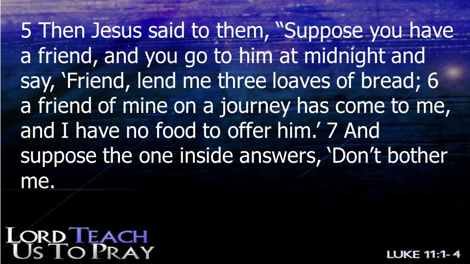 5 Then Jesus said to them, Suppose you have a friend, and you go to him at midnight and say, ‘Friend, lend me three loaves of bread; 6 a friend of mine on a journey has come to me, and I have no food to offer him.’ 7 And suppose the one inside answers, ‘Don’t bother me.