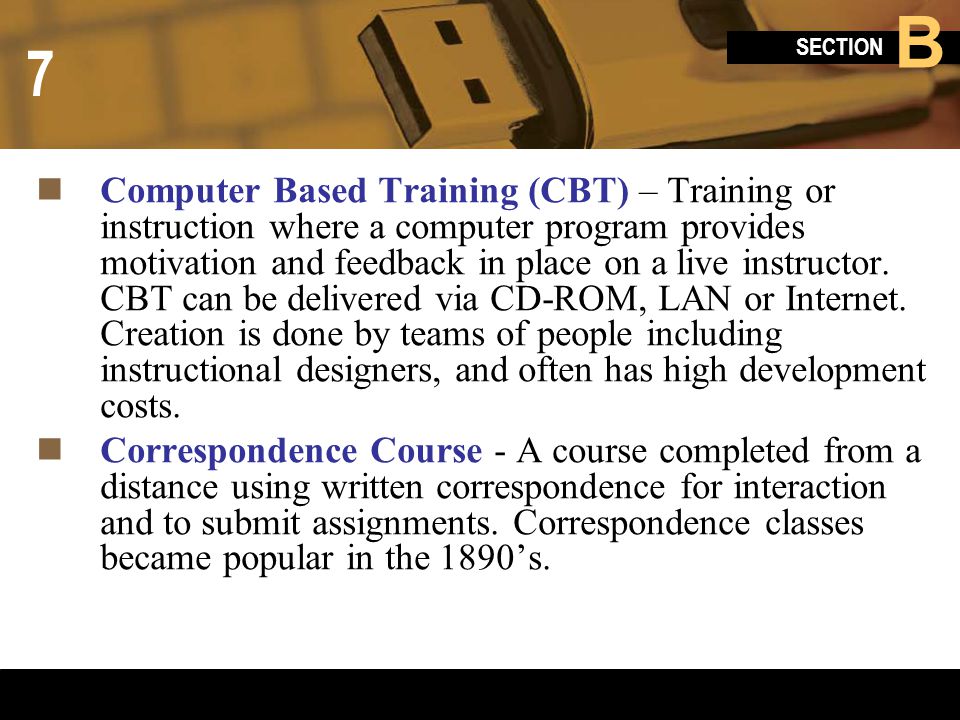 Computer Based Training (CBT) – Training or instruction where a computer program provides motivation and feedback in place on a live instructor. CBT can be delivered via CD-ROM, LAN or Internet. Creation is done by teams of people including instructional designers, and often has high development costs.