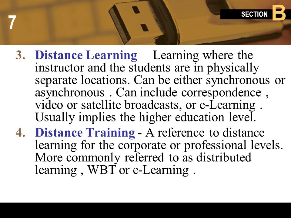 Distance Learning – Learning where the instructor and the students are in physically separate locations. Can be either synchronous or asynchronous . Can include correspondence , video or satellite broadcasts, or e-Learning . Usually implies the higher education level.