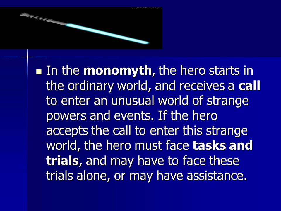 In the monomyth, the hero starts in the ordinary world, and receives a call to enter an unusual world of strange powers and events.
