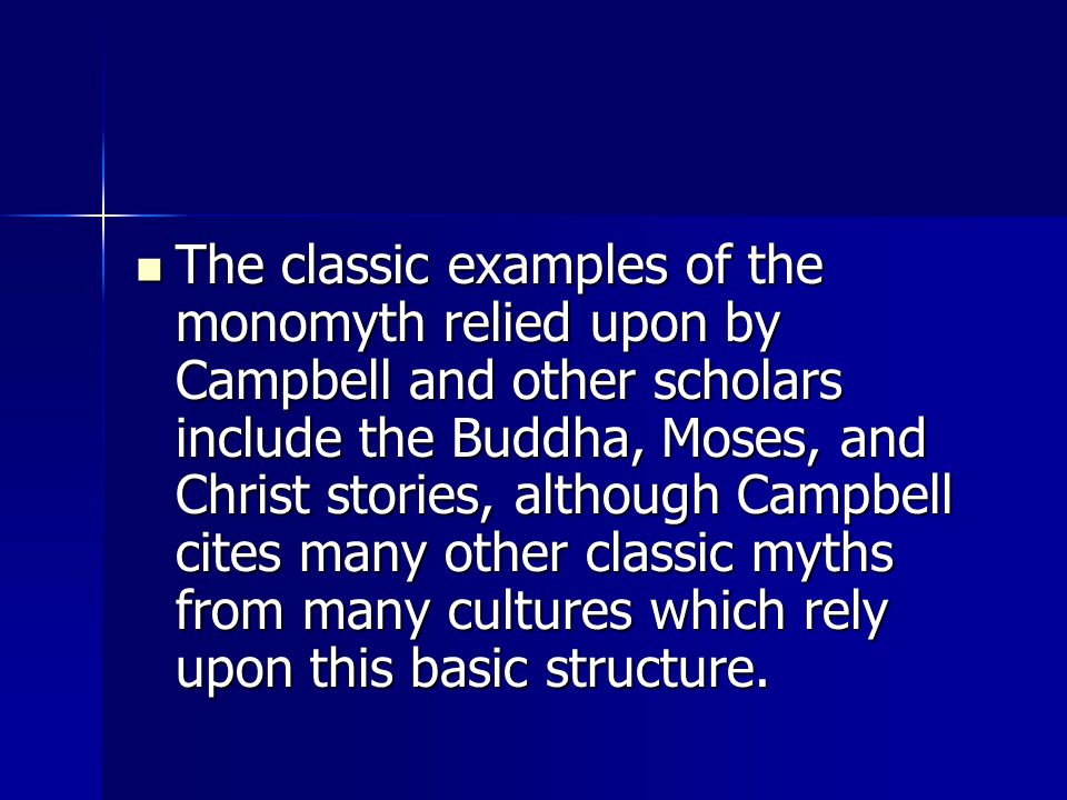 The classic examples of the monomyth relied upon by Campbell and other scholars include the Buddha, Moses, and Christ stories, although Campbell cites many other classic myths from many cultures which rely upon this basic structure.
