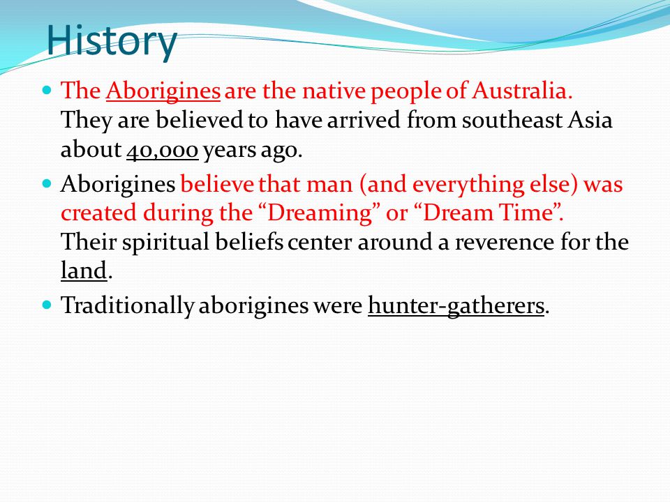 History The Aborigines are the native people of Australia. They are believed to have arrived from southeast Asia about 40,000 years ago.
