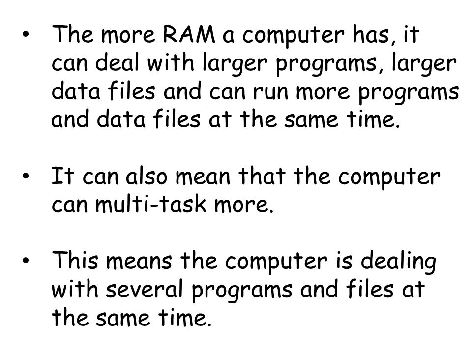 The more RAM a computer has, it can deal with larger programs, larger data files and can run more programs and data files at the same time.