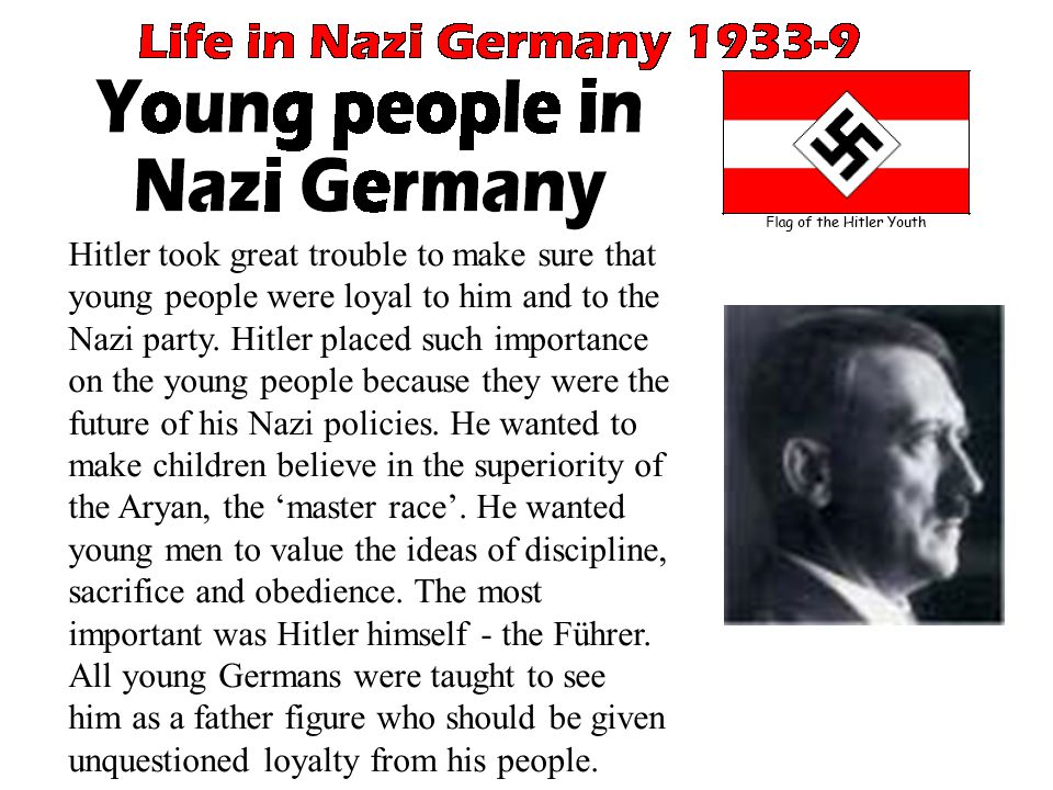 Hitler took great trouble to make sure that young people were loyal to him and to the Nazi party. Hitler placed such importance on the young people because they were the future of his Nazi policies. He wanted to make children believe in the superiority of the Aryan, the ‘master race’. He wanted young men to value the ideas of discipline, sacrifice and obedience. The most important was Hitler himself - the Führer. All young Germans were taught to see