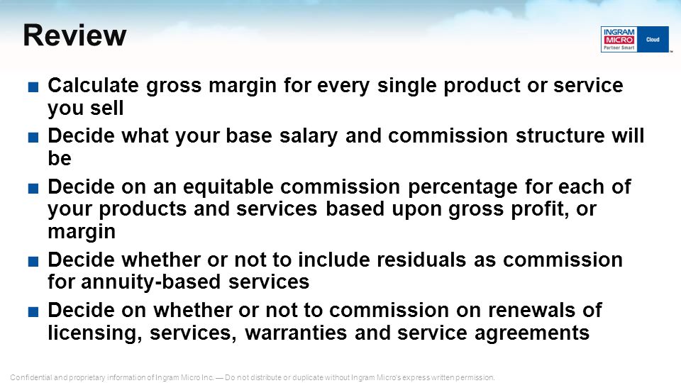 Review Calculate gross margin for every single product or service you sell. Decide what your base salary and commission structure will be.