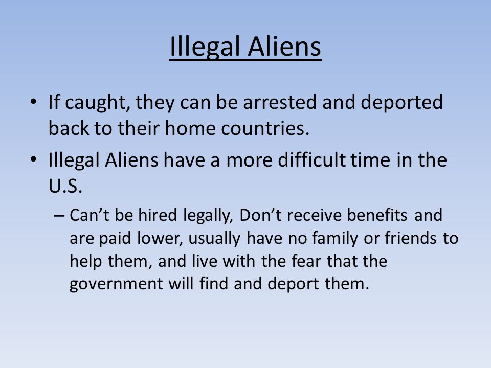 Illegal Aliens If caught, they can be arrested and deported back to their home countries. Illegal Aliens have a more difficult time in the U.S.