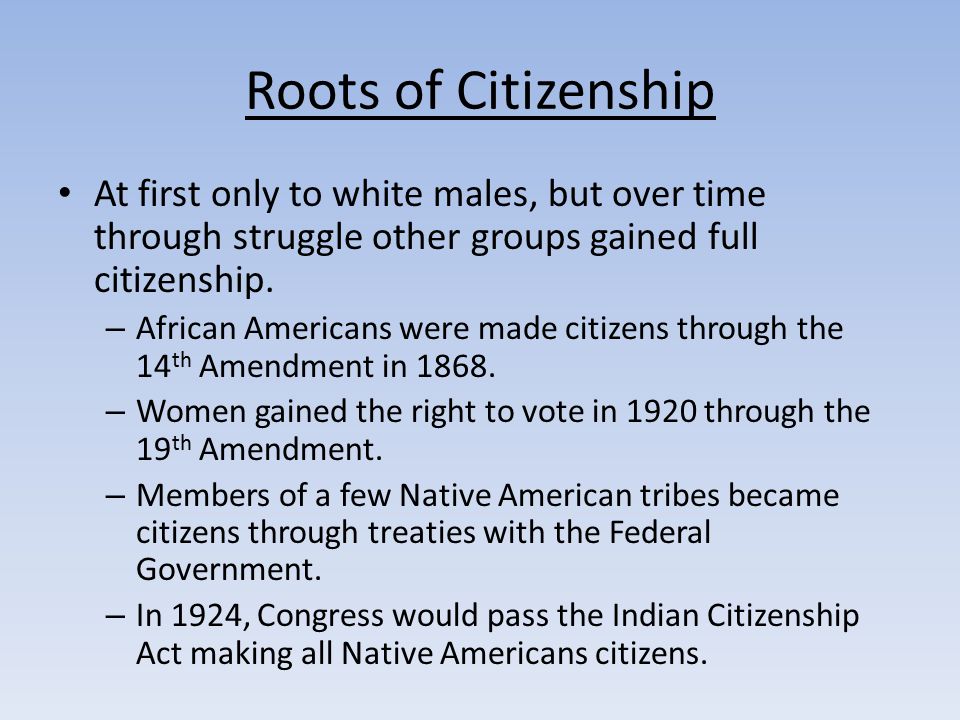 Roots of Citizenship At first only to white males, but over time through struggle other groups gained full citizenship.