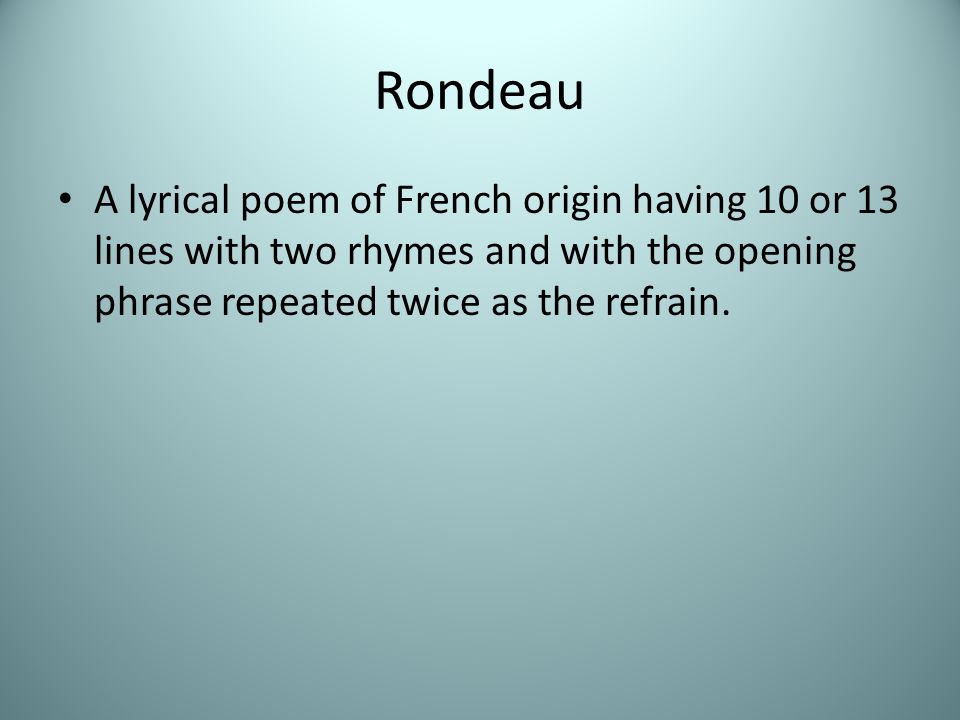 Rondeau A lyrical poem of French origin having 10 or 13 lines with two rhymes and with the opening phrase repeated twice as the refrain.