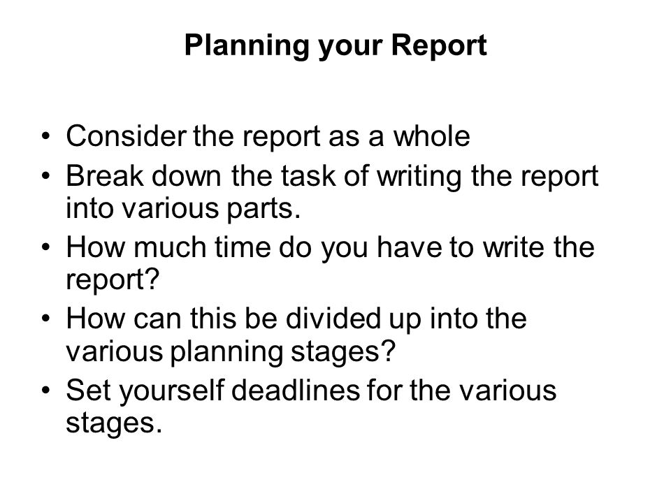 Planning your Report Consider the report as a whole. Break down the task of writing the report into various parts.