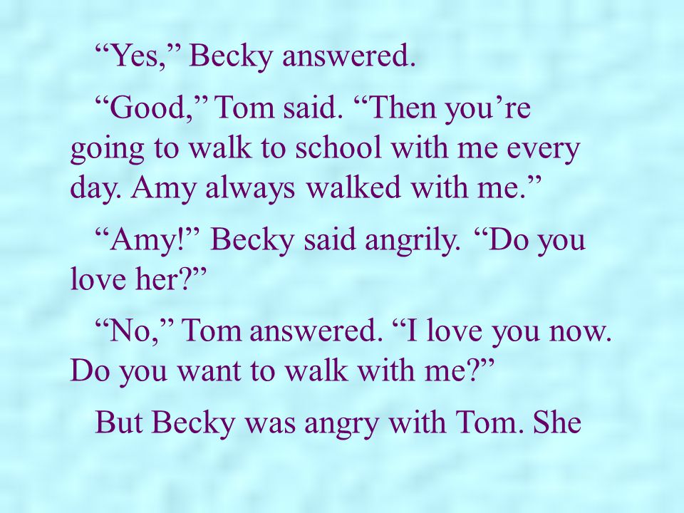 Yes, Becky answered. Good, Tom said. Then you’re going to walk to school with me every day. Amy always walked with me.