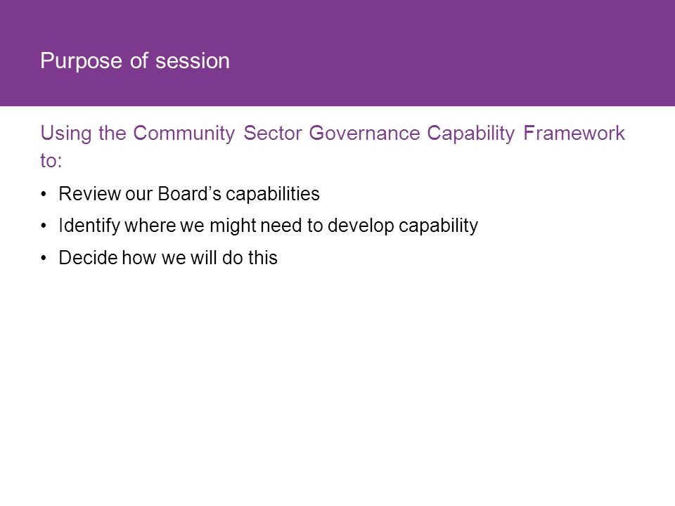 Purpose of session Using the Community Sector Governance Capability Framework to: Review our Board’s capabilities.