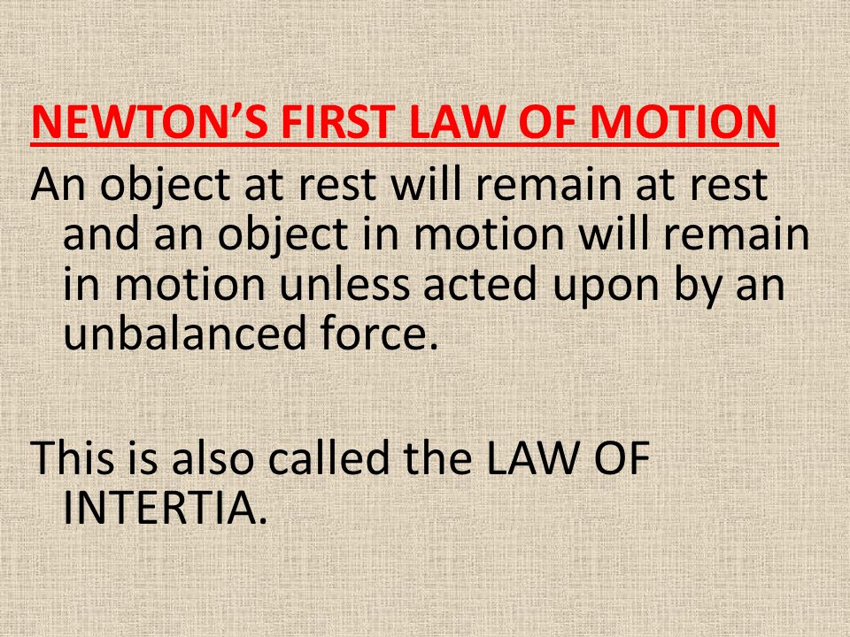 NEWTON’S FIRST LAW OF MOTION An object at rest will remain at rest and an object in motion will remain in motion unless acted upon by an unbalanced force. This is also called the LAW OF INTERTIA.