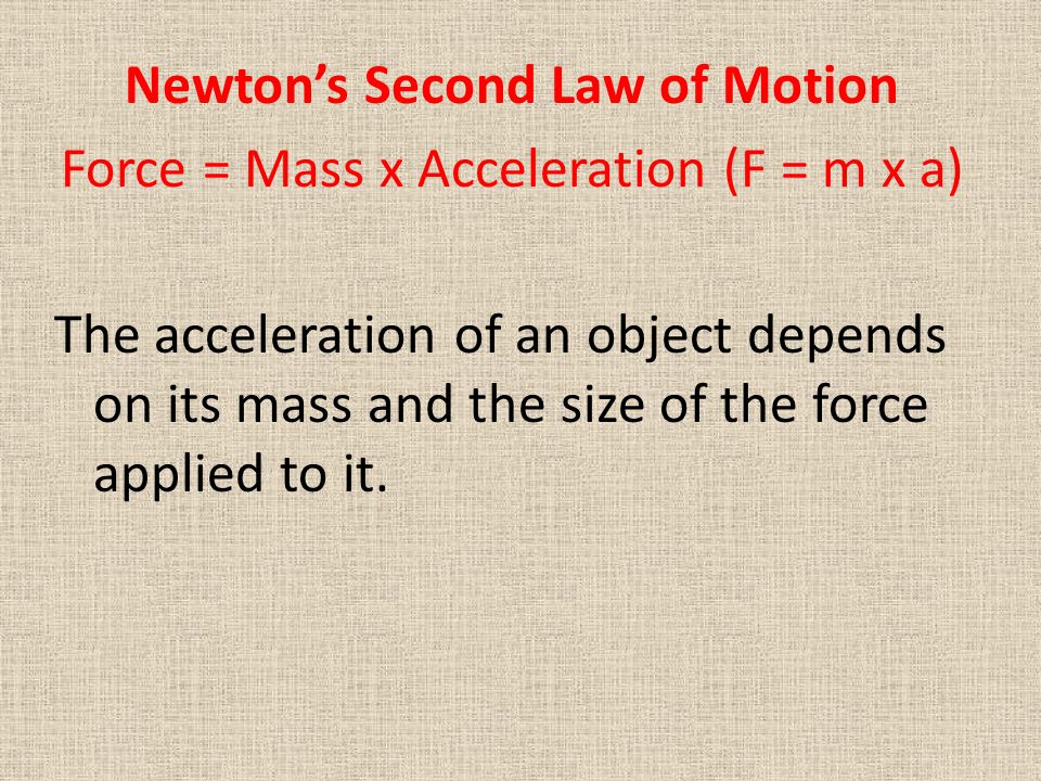 Newton’s Second Law of Motion Force = Mass x Acceleration (F = m x a) The acceleration of an object depends on its mass and the size of the force applied to it.