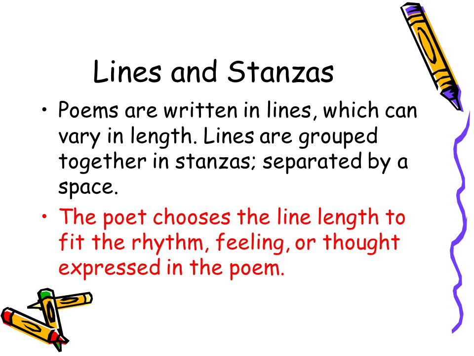 Lines and Stanzas Poems are written in lines, which can vary in length. Lines are grouped together in stanzas; separated by a space.
