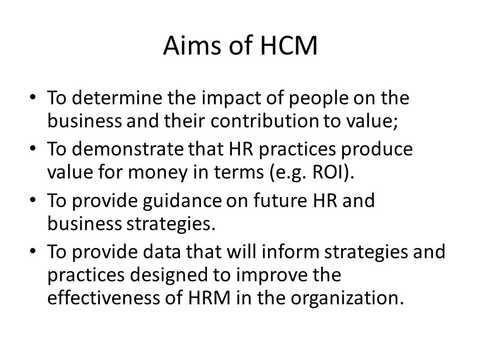 Aims of HCM To determine the impact of people on the business and their contribution to value;