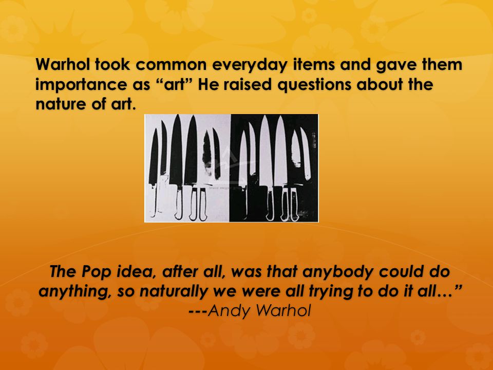 Warhol took common everyday items and gave them importance as art He raised questions about the nature of art.